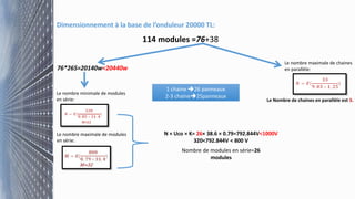 Dimensionnement à la base de l’onduleur 20000 TL:
114 modules =76+38
76*265=20140w<20440w
Le nombre minimale de modules
en série:
Le nombre maximale de modules
en série:
N × Uco × K= 26× 38.6 × 0.79=792.844V<1000V
320<792.844V < 800 V
Nombre de modules en série=26
modules
Le nombre maximale de chaines
en parallèle:
Le Nombre de chaines en parallèle est 3.
1 chaine 26 panneaux
2-3 chaine25panneaux
 