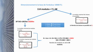 Dimensionnement à la base de l’onduleur 10000 TL:
114 modules =76+38
38*265=10070w<10200w
Le nombre minimal de modules
en série:
Le nombre maximal de modules
en série:
N × Uco × K= 19× 38.6 × 0.79= 579.386V <1000V
320< 579.386V < 800 V
Nombre de modules en série=19
modules
Le nombre maximal de chaines
en parallèle:
Le Nombre de chaines en parallèle est 2.
1 chaine 19 panneaux
1 chaine19 panneaux
 