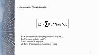 6
 Consommation d'énergie journalière
Ec =∑Pu*Nbre*dt
Ec: Consommation d'énergie journalière en (kwh/j)
Pu: Puissance unitaire en (W)
Nbre: Nombre d’Appareils
dt: durée d’utilisation quotidienne en Heure
 
