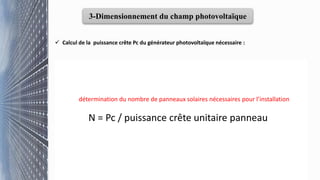 3-Dimensionnement du champ photovoltaïque
 Calcul de la puissance crête Pc du générateur photovoltaïque nécessaire :
Pc =
Ebx Pi
Ei × PR
Pc: la puissance crête du champ photovoltaïque en (Wc)
Eb: l’énergie journalière consommée
Pi : la puissance d’éclairement aux conditions STC
PR: le ratio de performance
Ei: l'irradiation solaire journalière, exprimée en kWh/m²/jour
8
détermination du nombre de panneaux solaires nécessaires pour l’installation
N = Pc / puissance crête unitaire panneau
 