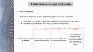 9
4-Dimensionnement du parc de batteries
 Calcul de la tension
Le calcul de la tension du parc de batteries repose sur deux contraintes :
• minimiser la chute de tension dans les câbles (contrainte de performance),
• éviter les échauffements des câbles (contrainte de sécurité).
0 W < Puissance ≤ 500 W
500 W < Puissance ≤ 2 000
W
2 000 W < Puissance ≤ 10
000 W
Choix de la tension du parc
de batteries
Une tension de 12 V du parc
de batterie est acceptable.
Une tension de 24 V du parc
de batterie est raisonnable.
Au delà de 2 000 W, les
sections de câbles
deviennent trop importante
.Une tension de 48 V est
donc requise afin de
minimiser la section des
câbles.
 