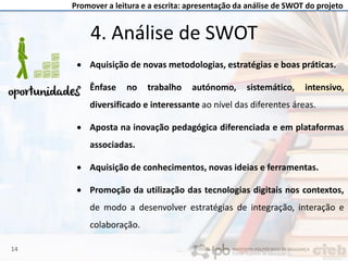Promover a leitura e a escrita: apresentação da análise de SWOT do projeto
4. Análise de SWOT
• Aquisição de novas metodologias, estratégias e boas práticas.
• Ênfase no trabalho autónomo, sistemático, intensivo,
diversificado e interessante ao nível das diferentes áreas.
• Aposta na inovação pedagógica diferenciada e em plataformas
associadas.
• Aquisição de conhecimentos, novas ideias e ferramentas.
• Promoção da utilização das tecnologias digitais nos contextos,
de modo a desenvolver estratégias de integração, interação e
colaboração.
14
 