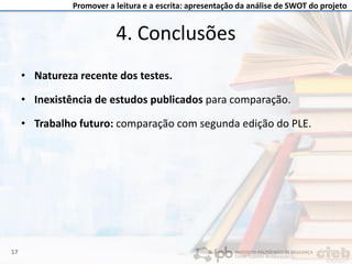 Promover a leitura e a escrita: apresentação da análise de SWOT do projeto
• Natureza recente dos testes.
• Inexistência de estudos publicados para comparação.
• Trabalho futuro: comparação com segunda edição do PLE.
4. Conclusões
17
 