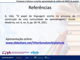 Promover a leitura e a escrita: apresentação da análise de SWOT do projeto
A. Vala, “O papel da linguagem escrita no processo de
construção de uma comunidade de aprendizagem,” Escola
Moderna, vol. 6, no. 9, pp. 66-76, 2021.
Referências
18
Apresentação online:
www.slideshare.net/VitorGonalves9/pleincte
 
