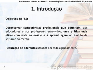 Promover a leitura e a escrita: apresentação da análise de SWOT do projeto
1. Introdução
Objetivos do PLE:
Desenvolver competências profissionais que permitam, aos
educadores e aos professores envolvidos, uma prática mais
eficaz com vista ao ensino e à aprendizagem no âmbito da
leitura e da escrita.
Realização de diferentes sessões em cada agrupamento.
4
 