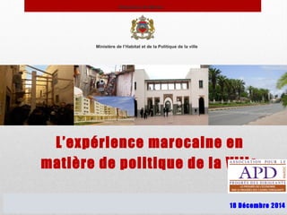 Ministère de l’Habitat et de la Politique de la ville
L’expérience marocaine en
matière de politique de la Ville
Royaume du Maroc
18 Décembre 2014
 