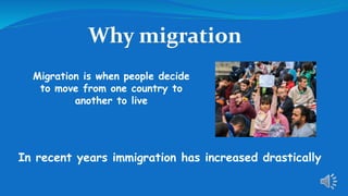 Why migration?
Migration is when people decide
to move from one country to
another to live
In recent years immigration has increased drastically
 