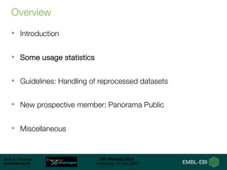 Juan A. Vizcaíno
juan@ebi.ac.uk
PSI Meeting 2018
Heidelberg, 18 April 2018
Overview
• Introduction
• Some usage statistics
• Guidelines: Handling of reprocessed datasets
• New prospective member: Panorama Public
• Miscellaneous
 