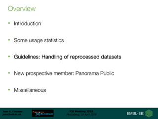 Juan A. Vizcaíno
juan@ebi.ac.uk
PSI Meeting 2018
Heidelberg, 18 April 2018
Overview
• Introduction
• Some usage statistics
• Guidelines: Handling of reprocessed datasets
• New prospective member: Panorama Public
• Miscellaneous
 