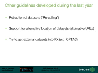 Juan A. Vizcaíno
juan@ebi.ac.uk
PSI Meeting 2018
Heidelberg, 18 April 2018
Other guidelines developed during the last year
• Retraction of datasets (“Re-calling”)
• Support for alternative location of datasets (alternative URLs)
• Try to get external datasets into PX (e.g. CPTAC)
 