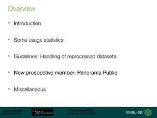 Juan A. Vizcaíno
juan@ebi.ac.uk
PSI Meeting 2018
Heidelberg, 18 April 2018
Overview
• Introduction
• Some usage statistics
• Guidelines: Handling of reprocessed datasets
• New prospective member: Panorama Public
• Miscellaneous
 