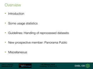 Juan A. Vizcaíno
juan@ebi.ac.uk
PSI Meeting 2018
Heidelberg, 18 April 2018
Overview
• Introduction
• Some usage statistics
• Guidelines: Handling of reprocessed datasets
• New prospective member: Panorama Public
• Miscellaneous
 