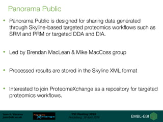 Juan A. Vizcaíno
juan@ebi.ac.uk
PSI Meeting 2018
Heidelberg, 18 April 2018
Panorama Public
• Panorama Public is designed for sharing data generated
through Skyline-based targeted proteomics workflows such as
SRM and PRM or targeted DDA and DIA.
• Led by Brendan MacLean & Mike MacCoss group
• Processed results are stored in the Skyline XML format
• Interested to join ProteomeXchange as a repository for targeted
proteomics workflows.
 