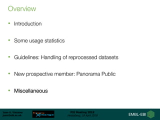 Juan A. Vizcaíno
juan@ebi.ac.uk
PSI Meeting 2018
Heidelberg, 18 April 2018
Overview
• Introduction
• Some usage statistics
• Guidelines: Handling of reprocessed datasets
• New prospective member: Panorama Public
• Miscellaneous
 