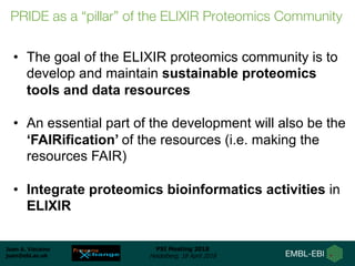 Juan A. Vizcaíno
juan@ebi.ac.uk
PSI Meeting 2018
Heidelberg, 18 April 2018
• The goal of the ELIXIR proteomics community is to
develop and maintain sustainable proteomics
tools and data resources
• An essential part of the development will also be the
‘FAIRification’ of the resources (i.e. making the
resources FAIR)
• Integrate proteomics bioinformatics activities in
ELIXIR
PRIDE as a “pillar” of the ELIXIR Proteomics Community
 
