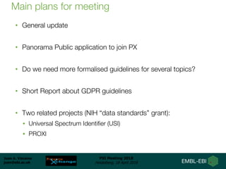 Juan A. Vizcaíno
juan@ebi.ac.uk
PSI Meeting 2018
Heidelberg, 18 April 2018
Main plans for meeting
• General update
• Panorama Public application to join PX
• Do we need more formalised guidelines for several topics?
• Short Report about GDPR guidelines
• Two related projects (NIH “data standards” grant):
• Universal Spectrum Identifier (USI)
• PROXI
 