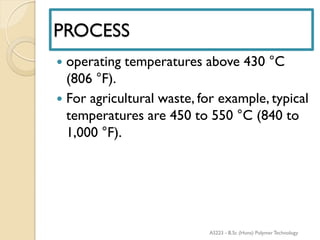 PROCESS
 operating temperatures above 430 °C
(806 °F).
 For agricultural waste, for example, typical
temperatures are 450 to 550 °C (840 to
1,000 °F).
AS223 - B.Sc (Hons) Polymer Technology
 