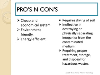 PRO’S N CON’S
 Cheap and
economical system
 Environment-
friendly,
 Energy-efficient
 Requires drying of soil
 Ineffective in
destroying or
physically separating
inorganics from the
contaminated
medium.
 Requiring proper
treatment, storage,
and disposal for
hazardous wastes.
AS223 - B.Sc (Hons) Polymer Technology
 