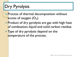 Dry Pyrolysis
 Process of thermal decomposition without
access of oxygen (O₂)
 Product of dry pyrolysis are gas with high heat
of combustion, liquid and solid carbon residue.
 Type of dry pyrolysis depend on the
temperature of the process.
AS223 - B.Sc (Hons) Polymer Technology
 