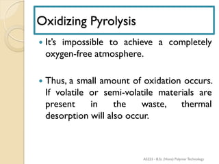 Oxidizing Pyrolysis
 It’s impossible to achieve a completely
oxygen-free atmosphere.
 Thus, a small amount of oxidation occurs.
If volatile or semi-volatile materials are
present in the waste, thermal
desorption will also occur.
AS223 - B.Sc (Hons) Polymer Technology
 