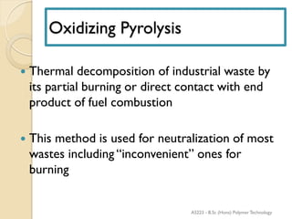 Oxidizing Pyrolysis
 Thermal decomposition of industrial waste by
its partial burning or direct contact with end
product of fuel combustion
 This method is used for neutralization of most
wastes including “inconvenient” ones for
burning
AS223 - B.Sc (Hons) Polymer Technology
 
