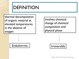 DEFINITION
thermal decomposition
of organic material at
elevated temperatures
in the absence of
oxygen
Involves chemical
change of chemical
composition and
physical phase
IrreversibleEndothermic
AS223 - B.Sc (Hons) Polymer Technology
 