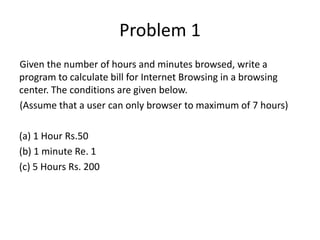 Problem 1
Given the number of hours and minutes browsed, write a
program to calculate bill for Internet Browsing in a browsing
center. The conditions are given below.
(Assume that a user can only browser to maximum of 7 hours)
(a) 1 Hour Rs.50
(b) 1 minute Re. 1
(c) 5 Hours Rs. 200
 