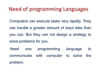 Need of programming Languages
Computers can execute tasks very rapidly. They
can handle a greater amount of input data than
you can. But they can not design a strategy to
solve problems for you.
Need one programming language to
communicate with computer to solve the
problem.
 