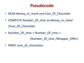 Pseudocode
• READ Money_In_Hand and Cost_Of_Chocolate
• COMPUTE Number_Of_choc as Money_In_Hand
/Cost_Of_Chocolate
• Number_Of_choc = Number_Of_choc +
(Number_Of_choc /Wrapper_Offer)
• PRINT num_of_chocolates
 