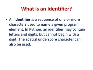 What is an Identifier?
• An identifier is a sequence of one or more
characters used to name a given program
element. In Python, an identifier may contain
letters and digits, but cannot begin with a
digit. The special underscore character can
also be used.
 