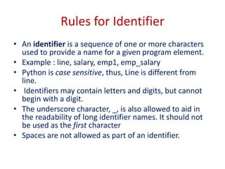Rules for Identifier
• An identifier is a sequence of one or more characters
used to provide a name for a given program element.
• Example : line, salary, emp1, emp_salary
• Python is case sensitive, thus, Line is different from
line.
• Identifiers may contain letters and digits, but cannot
begin with a digit.
• The underscore character, _, is also allowed to aid in
the readability of long identifier names. It should not
be used as the first character
• Spaces are not allowed as part of an identifier.
 
