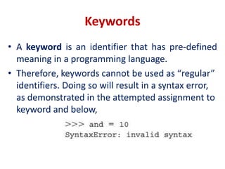 Keywords
• A keyword is an identifier that has pre-defined
meaning in a programming language.
• Therefore, keywords cannot be used as “regular”
identifiers. Doing so will result in a syntax error,
as demonstrated in the attempted assignment to
keyword and below,
 