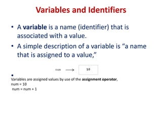 Variables and Identifiers
• A variable is a name (identifier) that is
associated with a value.
• A simple description of a variable is “a name
that is assigned to a value,”
•
Variables are assigned values by use of the assignment operator,
num = 10
num = num + 1
 