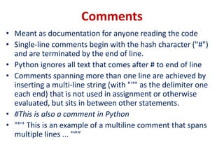 Comments
• Meant as documentation for anyone reading the code
• Single-line comments begin with the hash character ("#")
and are terminated by the end of line.
• Python ignores all text that comes after # to end of line
• Comments spanning more than one line are achieved by
inserting a multi-line string (with """ as the delimiter one
each end) that is not used in assignment or otherwise
evaluated, but sits in between other statements.
• #This is also a comment in Python
• """ This is an example of a multiline comment that spans
multiple lines ... "“”
 