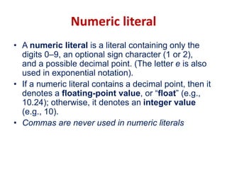 Numeric literal
• A numeric literal is a literal containing only the
digits 0–9, an optional sign character (1 or 2),
and a possible decimal point. (The letter e is also
used in exponential notation).
• If a numeric literal contains a decimal point, then it
denotes a floating-point value, or “float” (e.g.,
10.24); otherwise, it denotes an integer value
(e.g., 10).
• Commas are never used in numeric literals
 