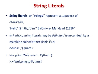String Literals
• String literals, or “strings,” represent a sequence of
characters,
'Hello' 'Smith, John' "Baltimore, Maryland 21210“
• In Python, string literals may be delimited (surrounded) by a
matching pair of either single (') or
double (") quotes.
• >>> print('Welcome to Python!')
>>>Welcome to Python!
 
