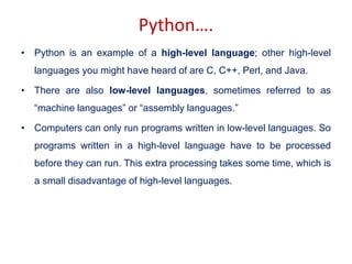Python….
• Python is an example of a high-level language; other high-level
languages you might have heard of are C, C++, Perl, and Java.
• There are also low-level languages, sometimes referred to as
“machine languages” or “assembly languages.”
• Computers can only run programs written in low-level languages. So
programs written in a high-level language have to be processed
before they can run. This extra processing takes some time, which is
a small disadvantage of high-level languages.
 