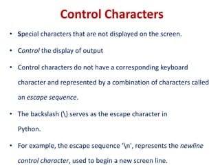 Control Characters
• Special characters that are not displayed on the screen.
• Control the display of output
• Control characters do not have a corresponding keyboard
character and represented by a combination of characters called
an escape sequence.
• The backslash () serves as the escape character in
Python.
• For example, the escape sequence 'n', represents the newline
control character, used to begin a new screen line.
 