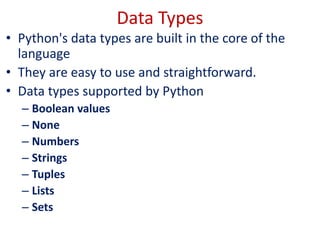 Data Types
• Python's data types are built in the core of the
language
• They are easy to use and straightforward.
• Data types supported by Python
– Boolean values
– None
– Numbers
– Strings
– Tuples
– Lists
– Sets
 