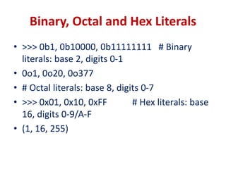 Binary, Octal and Hex Literals
• >>> 0b1, 0b10000, 0b11111111 # Binary
literals: base 2, digits 0-1
• 0o1, 0o20, 0o377
• # Octal literals: base 8, digits 0-7
• >>> 0x01, 0x10, 0xFF # Hex literals: base
16, digits 0-9/A-F
• (1, 16, 255)
 
