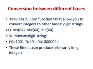 Conversion between different bases
• Provides built-in functions that allow you to
convert integers to other bases’ digit strings
>>> oct(64), hex(64), bin(64)
# Numbers=>digit strings
• ('0o100', '0x40', '0b1000000')
• These literals can produce arbitrarily long
integers
 