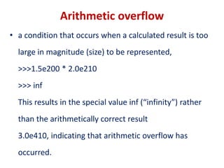 Arithmetic overflow
• a condition that occurs when a calculated result is too
large in magnitude (size) to be represented,
>>>1.5e200 * 2.0e210
>>> inf
This results in the special value inf (“infinity”) rather
than the arithmetically correct result
3.0e410, indicating that arithmetic overflow has
occurred.
 
