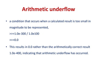 Arithmetic underflow
• a condition that occurs when a calculated result is too small in
magnitude to be represented,
>>>1.0e-300 / 1.0e100
>>>0.0
• This results in 0.0 rather than the arithmetically correct result
1.0e-400, indicating that arithmetic underflow has occurred.
 