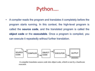 Python….
• A compiler reads the program and translates it completely before the
program starts running. In this context, the high-level program is
called the source code, and the translated program is called the
object code or the executable. Once a program is compiled, you
can execute it repeatedly without further translation.
 