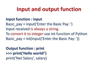 Input and output function
Input function : input
Basic_pay = input('Enter the Basic Pay: ')
Input received is always a string.
To convert it to integer use int function of Python
Basic_pay = int(input('Enter the Basic Pay: '))
Output function : print
>>> print('Hello world!')
print(‘Net Salary', salary)
 