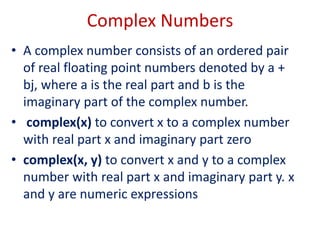 Complex Numbers
• A complex number consists of an ordered pair
of real floating point numbers denoted by a +
bj, where a is the real part and b is the
imaginary part of the complex number.
• complex(x) to convert x to a complex number
with real part x and imaginary part zero
• complex(x, y) to convert x and y to a complex
number with real part x and imaginary part y. x
and y are numeric expressions
 