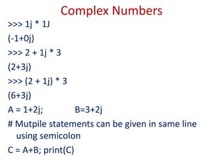 Complex Numbers
>>> 1j * 1J
(-1+0j)
>>> 2 + 1j * 3
(2+3j)
>>> (2 + 1j) * 3
(6+3j)
A = 1+2j; B=3+2j
# Mutpile statements can be given in same line
using semicolon
C = A+B; print(C)
 