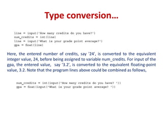 Type conversion…
Here, the entered number of credits, say '24', is converted to the equivalent
integer value, 24, before being assigned to variable num_credits. For input of the
gpa, the entered value, say '3.2', is converted to the equivalent floating-point
value, 3.2. Note that the program lines above could be combined as follows,
 