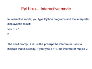 Python….Interactive mode
In interactive mode, you type Python programs and the interpreter
displays the result:
>>> 1 + 1
2
The shell prompt, >>>, is the prompt the interpreter uses to
indicate that it is ready. If you type 1 + 1, the interpreter replies 2.
 