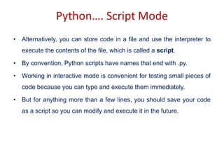 Python…. Script Mode
• Alternatively, you can store code in a file and use the interpreter to
execute the contents of the file, which is called a script.
• By convention, Python scripts have names that end with .py.
• Working in interactive mode is convenient for testing small pieces of
code because you can type and execute them immediately.
• But for anything more than a few lines, you should save your code
as a script so you can modify and execute it in the future.
 